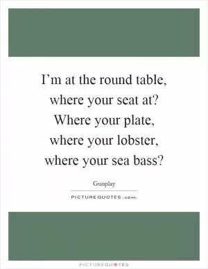 I’m at the round table, where your seat at? Where your plate, where your lobster, where your sea bass? Picture Quote #1
