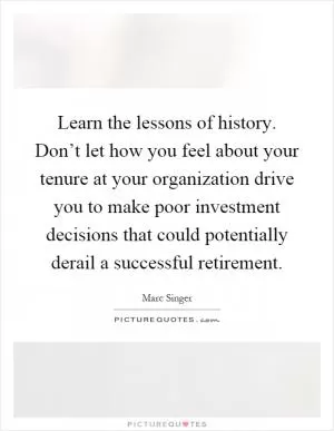 Learn the lessons of history. Don’t let how you feel about your tenure at your organization drive you to make poor investment decisions that could potentially derail a successful retirement Picture Quote #1