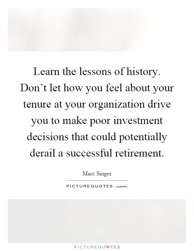 Learn the lessons of history. Don't let how you feel about your tenure at your organization drive you to make poor investment decisions that could potentially derail a successful retirement Picture Quote #1
