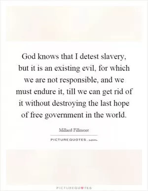 God knows that I detest slavery, but it is an existing evil, for which we are not responsible, and we must endure it, till we can get rid of it without destroying the last hope of free government in the world Picture Quote #1