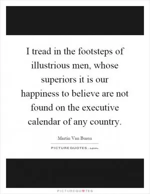 I tread in the footsteps of illustrious men, whose superiors it is our happiness to believe are not found on the executive calendar of any country Picture Quote #1