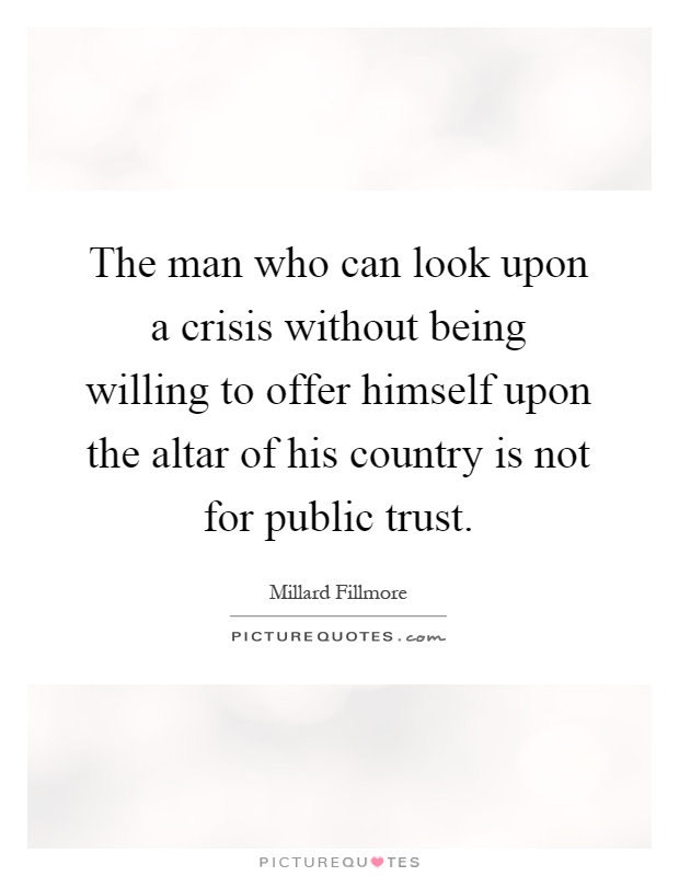 The man who can look upon a crisis without being willing to offer himself upon the altar of his country is not for public trust Picture Quote #1
