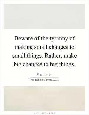 Beware of the tyranny of making small changes to small things. Rather, make big changes to big things Picture Quote #1