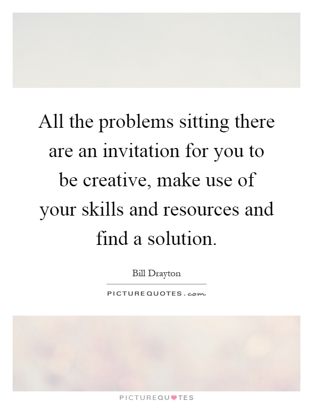 All the problems sitting there are an invitation for you to be creative, make use of your skills and resources and find a solution Picture Quote #1