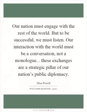 Our nation must engage with the rest of the world. But to be successful, we must listen. Our interaction with the world must be a conversation, not a monologue... these exchanges are a strategic pillar of our nation’s public diplomacy Picture Quote #1