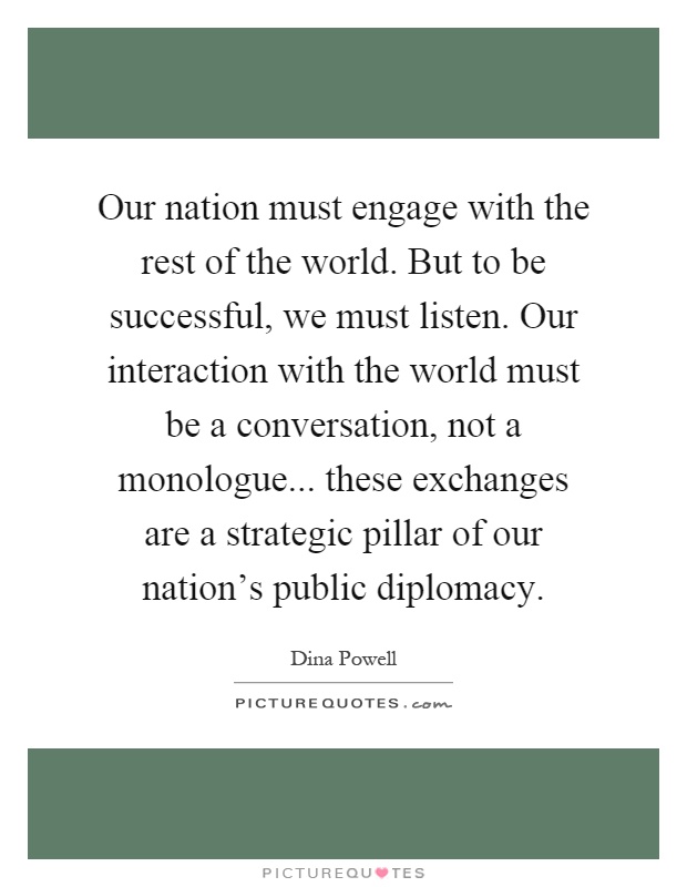 Our nation must engage with the rest of the world. But to be successful, we must listen. Our interaction with the world must be a conversation, not a monologue... these exchanges are a strategic pillar of our nation's public diplomacy Picture Quote #1