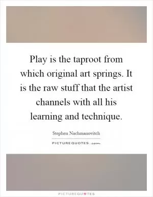 Play is the taproot from which original art springs. It is the raw stuff that the artist channels with all his learning and technique Picture Quote #1
