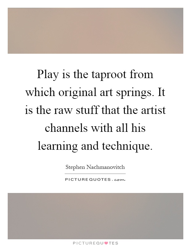 Play is the taproot from which original art springs. It is the raw stuff that the artist channels with all his learning and technique Picture Quote #1