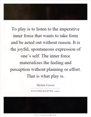 To play is to listen to the imperative inner force that wants to take form and be acted out without reason. It is the joyful, spontaneous expression of one’s self. The inner force materializes the feeling and perception without planning or effort. That is what play is Picture Quote #1
