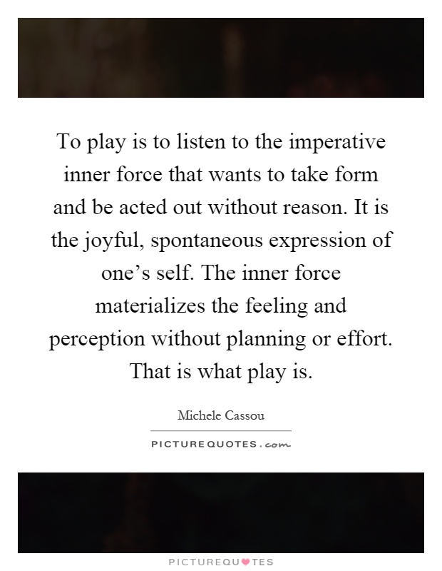 To play is to listen to the imperative inner force that wants to take form and be acted out without reason. It is the joyful, spontaneous expression of one's self. The inner force materializes the feeling and perception without planning or effort. That is what play is Picture Quote #1