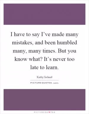 I have to say I’ve made many mistakes, and been humbled many, many times. But you know what? It’s never too late to learn Picture Quote #1