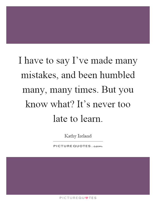 I have to say I've made many mistakes, and been humbled many, many times. But you know what? It's never too late to learn Picture Quote #1