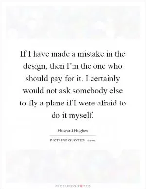 If I have made a mistake in the design, then I’m the one who should pay for it. I certainly would not ask somebody else to fly a plane if I were afraid to do it myself Picture Quote #1