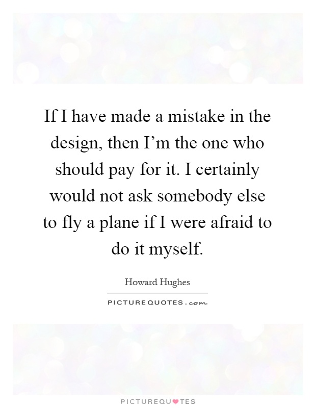 If I have made a mistake in the design, then I'm the one who should pay for it. I certainly would not ask somebody else to fly a plane if I were afraid to do it myself Picture Quote #1