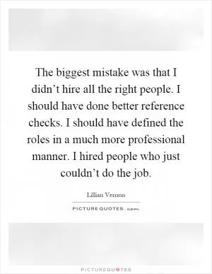 The biggest mistake was that I didn’t hire all the right people. I should have done better reference checks. I should have defined the roles in a much more professional manner. I hired people who just couldn’t do the job Picture Quote #1