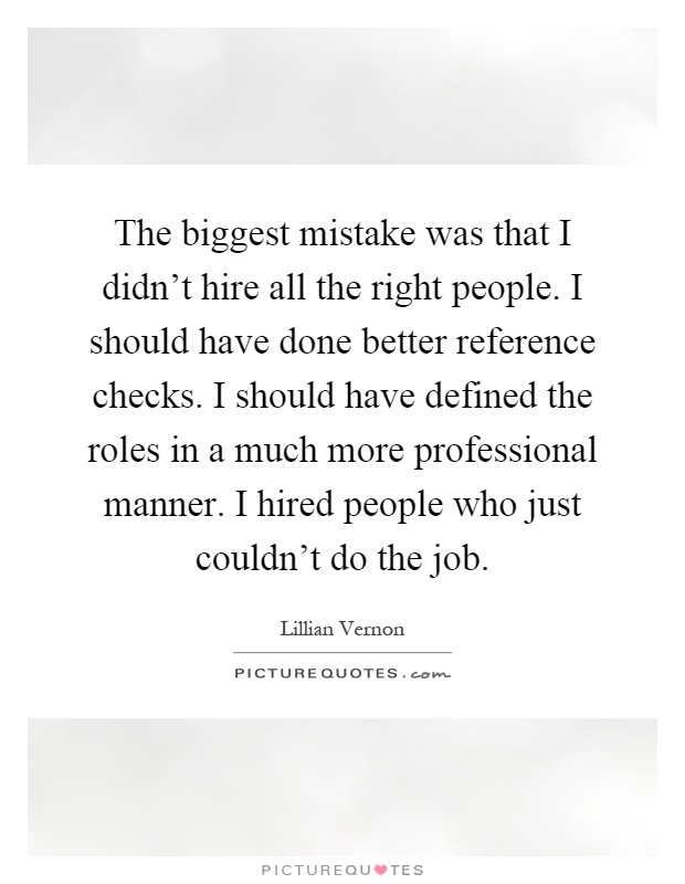 The biggest mistake was that I didn't hire all the right people. I should have done better reference checks. I should have defined the roles in a much more professional manner. I hired people who just couldn't do the job Picture Quote #1