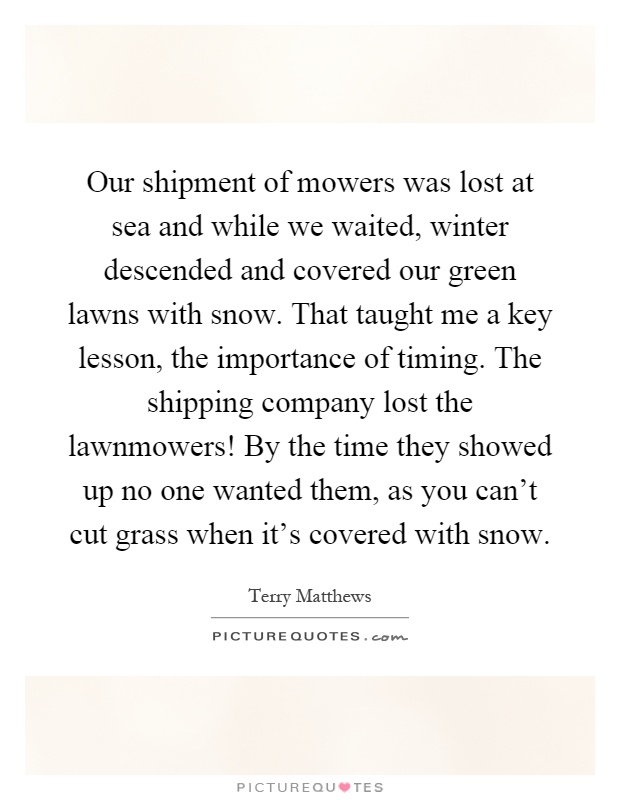 Our shipment of mowers was lost at sea and while we waited, winter descended and covered our green lawns with snow. That taught me a key lesson, the importance of timing. The shipping company lost the lawnmowers! By the time they showed up no one wanted them, as you can't cut grass when it's covered with snow Picture Quote #1