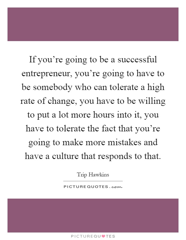 If you're going to be a successful entrepreneur, you're going to have to be somebody who can tolerate a high rate of change, you have to be willing to put a lot more hours into it, you have to tolerate the fact that you're going to make more mistakes and have a culture that responds to that Picture Quote #1