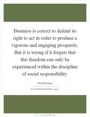 Business is correct to defend its right to act in order to produce a vigorous and engaging prosperity. But it is wrong if it forgets that this freedom can only be experienced within the discipline of social responsibility Picture Quote #1