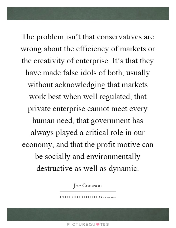 The problem isn't that conservatives are wrong about the efficiency of markets or the creativity of enterprise. It's that they have made false idols of both, usually without acknowledging that markets work best when well regulated, that private enterprise cannot meet every human need, that government has always played a critical role in our economy, and that the profit motive can be socially and environmentally destructive as well as dynamic Picture Quote #1