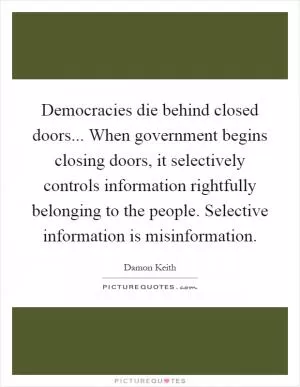Democracies die behind closed doors... When government begins closing doors, it selectively controls information rightfully belonging to the people. Selective information is misinformation Picture Quote #1