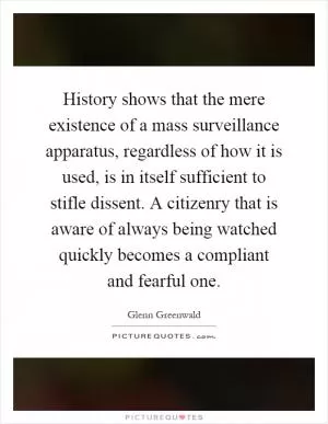 History shows that the mere existence of a mass surveillance apparatus, regardless of how it is used, is in itself sufficient to stifle dissent. A citizenry that is aware of always being watched quickly becomes a compliant and fearful one Picture Quote #1