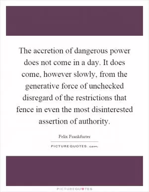 The accretion of dangerous power does not come in a day. It does come, however slowly, from the generative force of unchecked disregard of the restrictions that fence in even the most disinterested assertion of authority Picture Quote #1