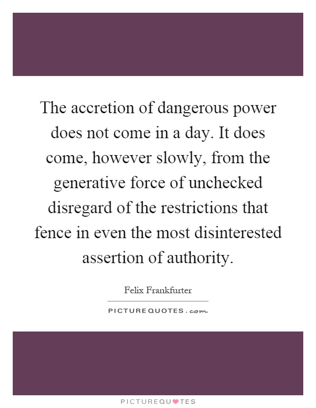 The accretion of dangerous power does not come in a day. It does come, however slowly, from the generative force of unchecked disregard of the restrictions that fence in even the most disinterested assertion of authority Picture Quote #1