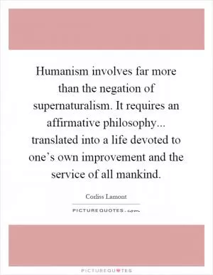 Humanism involves far more than the negation of supernaturalism. It requires an affirmative philosophy... translated into a life devoted to one’s own improvement and the service of all mankind Picture Quote #1