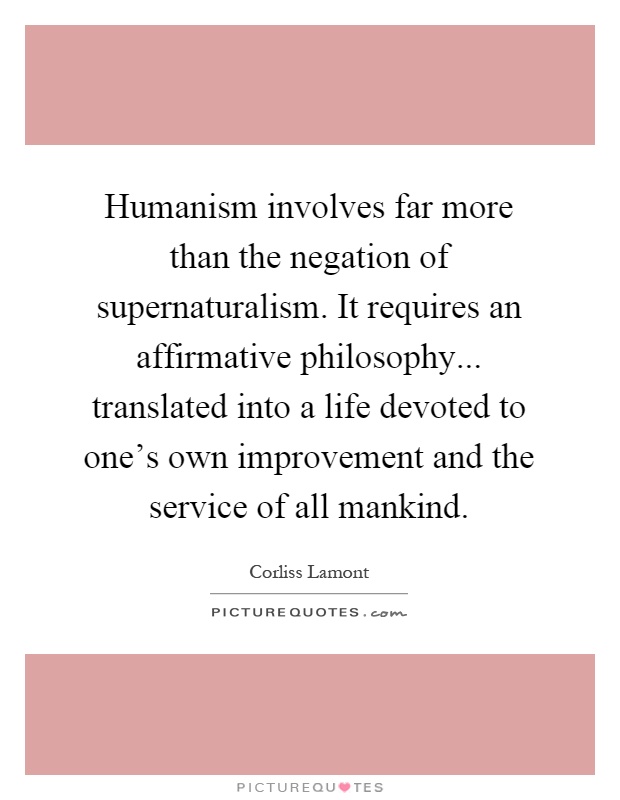 Humanism involves far more than the negation of supernaturalism. It requires an affirmative philosophy... translated into a life devoted to one's own improvement and the service of all mankind Picture Quote #1