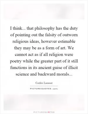 I think... that philosophy has the duty of pointing out the falsity of outworn religious ideas, however estimable they may be as a form of art. We cannot act as if all religion were poetry while the greater part of it still functions in its ancient guise of illicit science and backward morals Picture Quote #1
