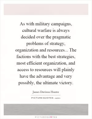 As with military campaigns, cultural warfare is always decided over the pragmatic problems of strategy, organization and resources... The factions with the best strategies, most efficient organization, and access to resources will plainly have the advantage and very possibly, the ultimate victory Picture Quote #1
