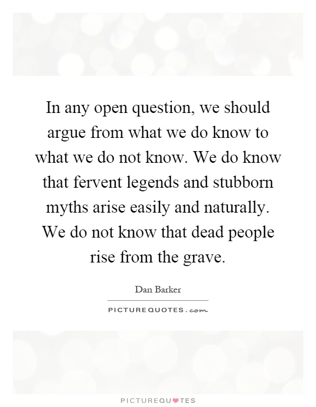 In any open question, we should argue from what we do know to what we do not know. We do know that fervent legends and stubborn myths arise easily and naturally. We do not know that dead people rise from the grave Picture Quote #1