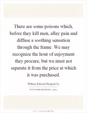 There are some poisons which, before they kill men, allay pain and diffuse a soothing sensation through the frame. We may recognize the hour of enjoyment they procure, but we must not separate it from the price at which it was purchased Picture Quote #1