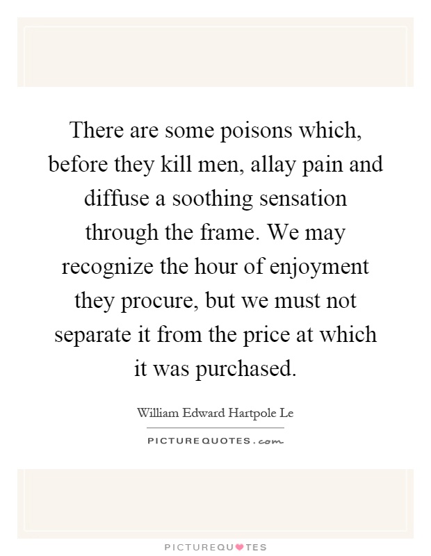 There are some poisons which, before they kill men, allay pain and diffuse a soothing sensation through the frame. We may recognize the hour of enjoyment they procure, but we must not separate it from the price at which it was purchased Picture Quote #1