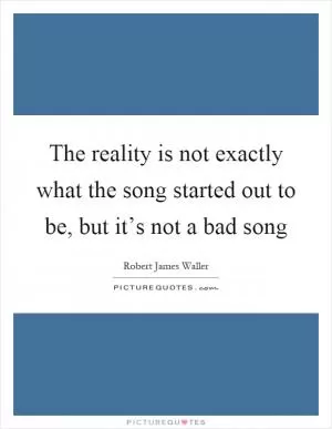 The reality is not exactly what the song started out to be, but it’s not a bad song Picture Quote #1