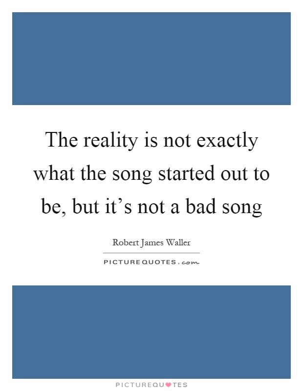The reality is not exactly what the song started out to be, but it's not a bad song Picture Quote #1