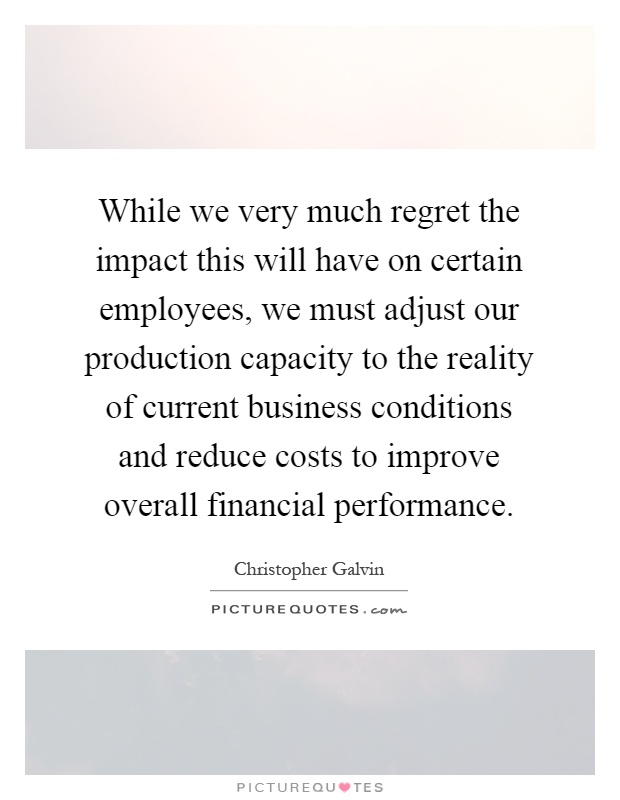 While we very much regret the impact this will have on certain employees, we must adjust our production capacity to the reality of current business conditions and reduce costs to improve overall financial performance Picture Quote #1