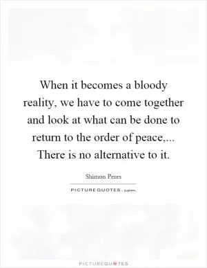 When it becomes a bloody reality, we have to come together and look at what can be done to return to the order of peace,... There is no alternative to it Picture Quote #1