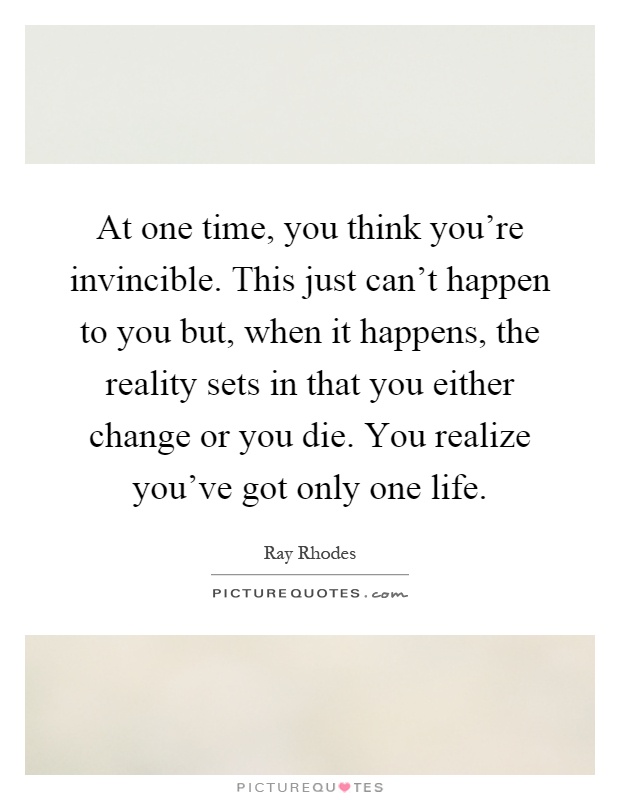 At one time, you think you're invincible. This just can't happen to you but, when it happens, the reality sets in that you either change or you die. You realize you've got only one life Picture Quote #1
