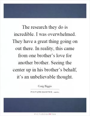 The research they do is incredible. I was overwhelmed. They have a great thing going on out there. In reality, this came from one brother’s love for another brother. Seeing the center up in his brother’s behalf, it’s an unbelievable thought Picture Quote #1