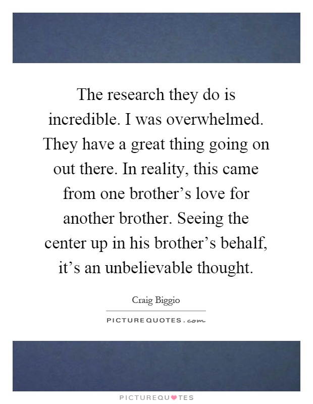 The research they do is incredible. I was overwhelmed. They have a great thing going on out there. In reality, this came from one brother's love for another brother. Seeing the center up in his brother's behalf, it's an unbelievable thought Picture Quote #1
