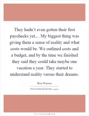 They hadn’t even gotten their first paychecks yet,... My biggest thing was giving them a sense of reality and what costs would be. We outlined costs and a budget, and by the time we finished they said they could take maybe one vacation a year. They started to understand reality versus their dreams Picture Quote #1