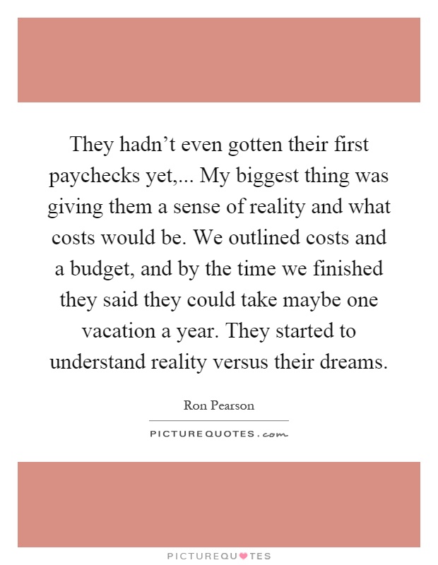 They hadn't even gotten their first paychecks yet,... My biggest thing was giving them a sense of reality and what costs would be. We outlined costs and a budget, and by the time we finished they said they could take maybe one vacation a year. They started to understand reality versus their dreams Picture Quote #1