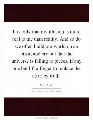 It is only that my illusion is more real to me than reality. And so do we often build our world on an error, and cry out that the universe is falling to pieces, if any one but lift a finger to replace the error by truth Picture Quote #1