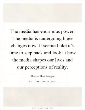 The media has enormous power. The media is undergoing huge changes now. It seemed like it’s time to step back and look at how the media shapes our lives and our perceptions of reality Picture Quote #1