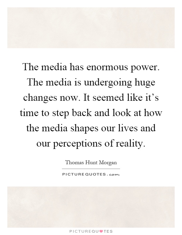 The media has enormous power. The media is undergoing huge changes now. It seemed like it's time to step back and look at how the media shapes our lives and our perceptions of reality Picture Quote #1
