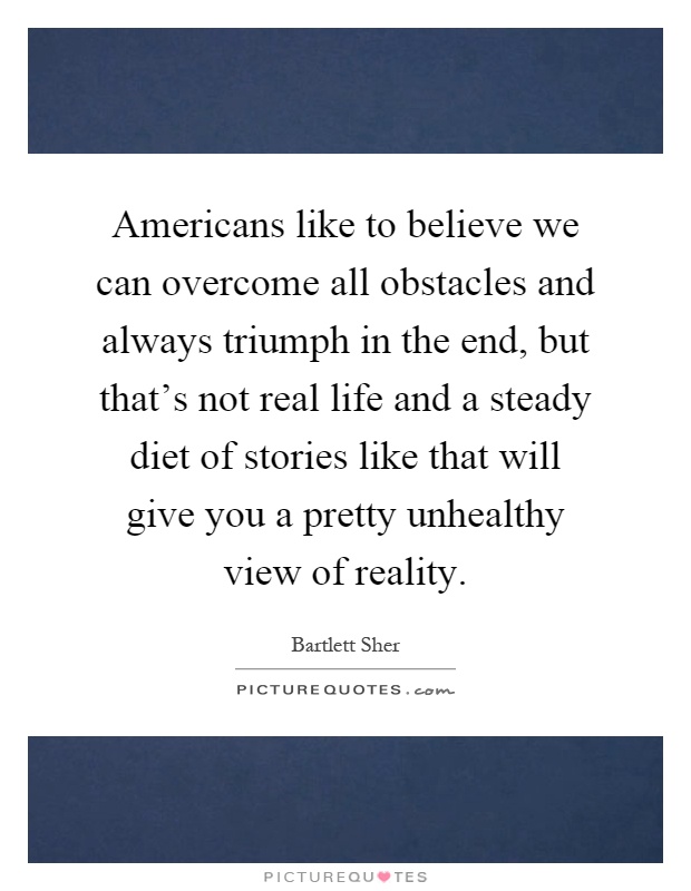 Americans like to believe we can overcome all obstacles and always triumph in the end, but that's not real life and a steady diet of stories like that will give you a pretty unhealthy view of reality Picture Quote #1