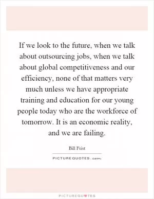 If we look to the future, when we talk about outsourcing jobs, when we talk about global competitiveness and our efficiency, none of that matters very much unless we have appropriate training and education for our young people today who are the workforce of tomorrow. It is an economic reality, and we are failing Picture Quote #1