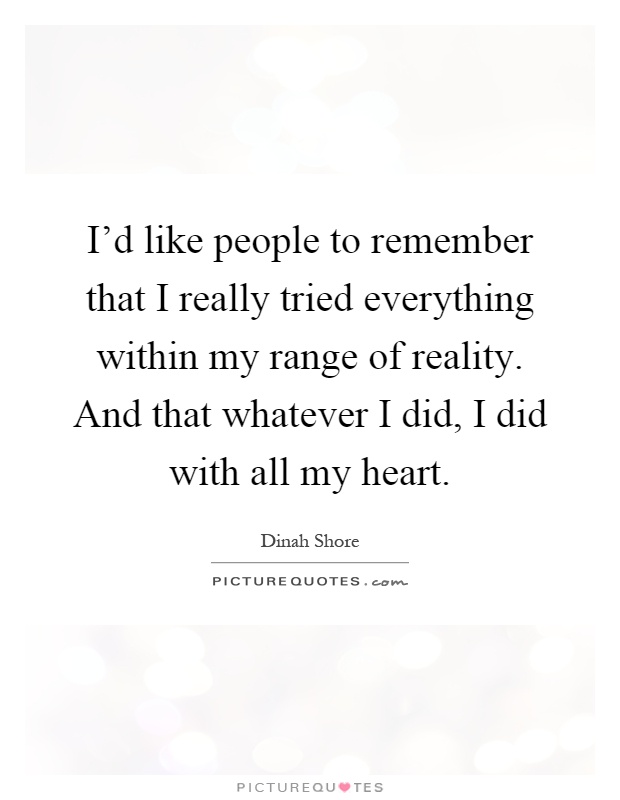 I'd like people to remember that I really tried everything within my range of reality. And that whatever I did, I did with all my heart Picture Quote #1